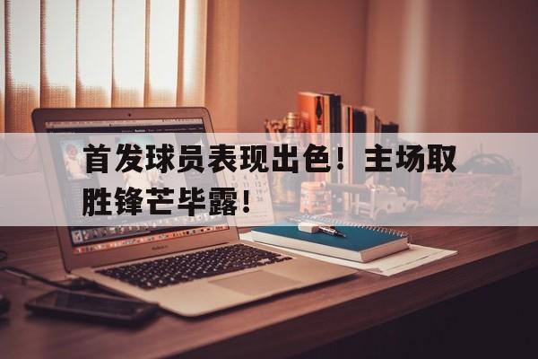 包含首发球员表现出色！主场取胜锋芒毕露！的词条