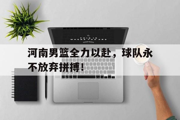 关于河南男篮全力以赴，球队永不放弃拼搏！的信息