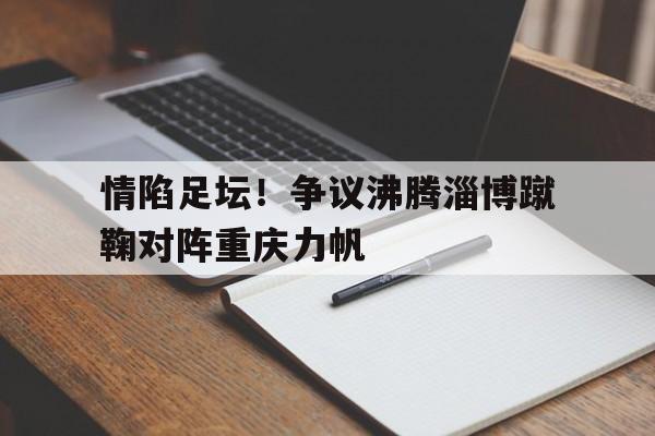 关于情陷足坛！争议沸腾淄博蹴鞠对阵重庆力帆的信息